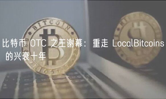 比特币 OTC 之王谢幕:重走 LocalBitcoins 的兴衰十年