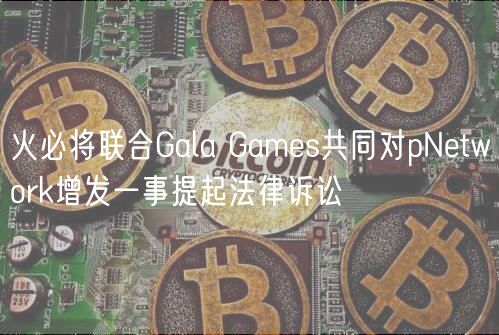 火必将联合Gala Games共同对pNetwork增发一事提起法律诉讼