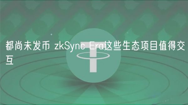 都尚未发币 zkSync Era这些生态项目值得交互