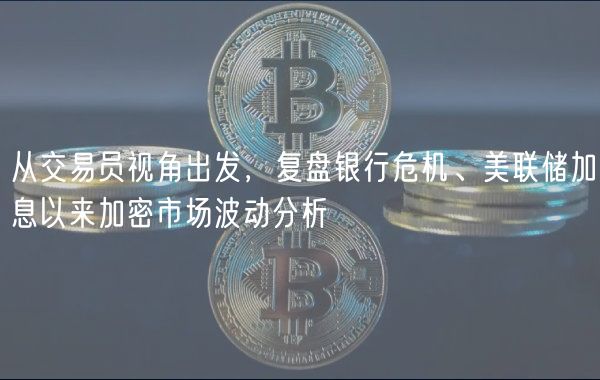 从交易员视角出发,复盘银行危机、美联储加息以来加密市场波动分析