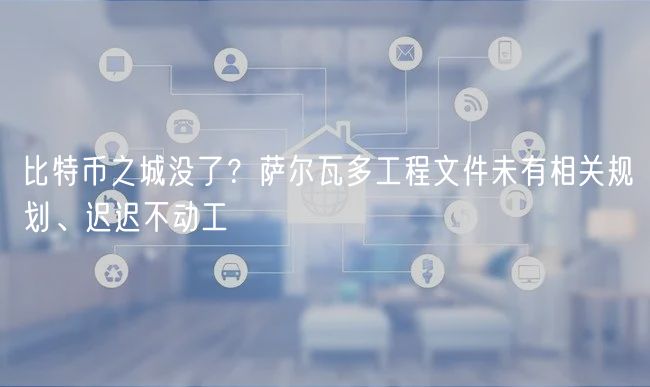 比特币之城没了?萨尔瓦多工程文件未有相关规划、迟迟不动工