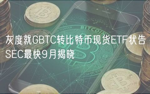 灰度就GBTC转比特币现货ETF状告SEC最快9月揭晓