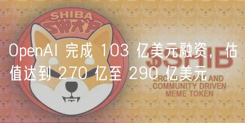 OpenAI 完成 103 亿美元融资,估值达到 270 亿至 290 亿美元