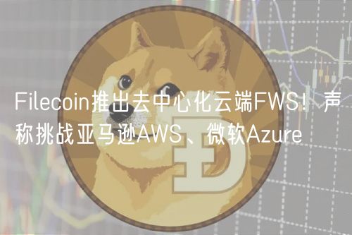 Filecoin推出去中心化云端FWS!声称挑战亚马逊AWS、微软Azure