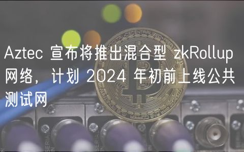 Aztec 宣布将推出混合型 zkRollup 网络,计划 2024 年初前上线公共测试网