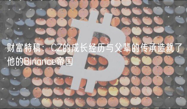 财富特稿：CZ的成长经历与父辈的传承造就了他的Binance帝国