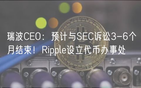 瑞波CEO：预计与SEC诉讼3-6个月结束！Ripple设立代币办事处