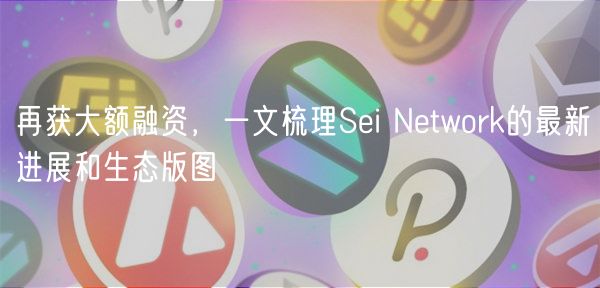 再获大额融资，一文梳理Sei Network的最新进展和生态版图