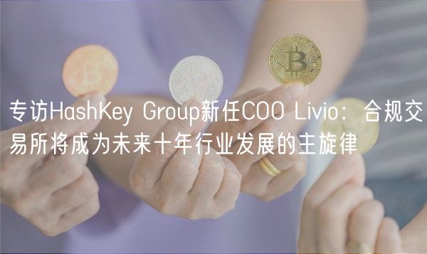 专访HashKey Group新任COO Livio：合规交易所将成为未来十年行业发展的主旋律