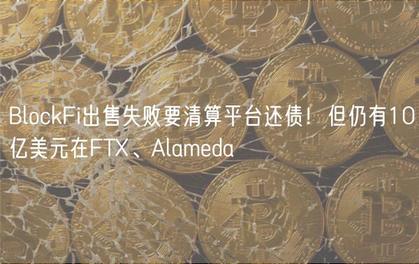 BlockFi出售失败要清算平台还债！但仍有10亿美元在FT、Alameda