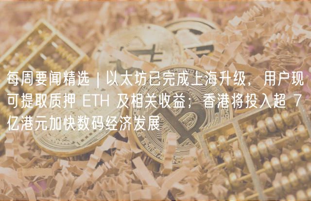 每周要闻精选 | 以太坊已完成上海升级，用户现可提取质押 ETH 及相关收益；香港将投入超 7 亿港元加快数码经济发展