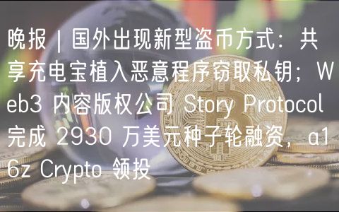 晚报｜国外出现新型盗币方式：共享充电宝植入恶意程序窃取私钥；Web3 内容版权公司 Story Protocol 完成 2930 万美元种子轮融资，a16z Crypto 领投