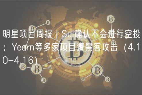 明星项目周报 | Sui确认不会进行空投；Yearn等多家项目遭黑客攻击（4.10-4.16）