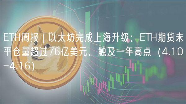 ETH周报 | 以太坊完成上海升级；ETH期货未平仓量超过76亿美元，触及一年高点（4.10-4.16）