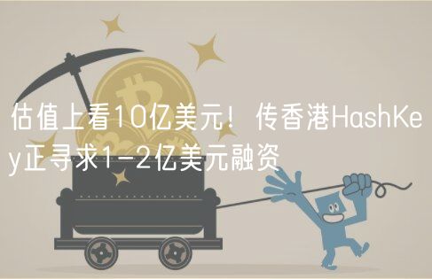 估值上看10亿美元！传香港HashKey正寻求1-2亿美元融资