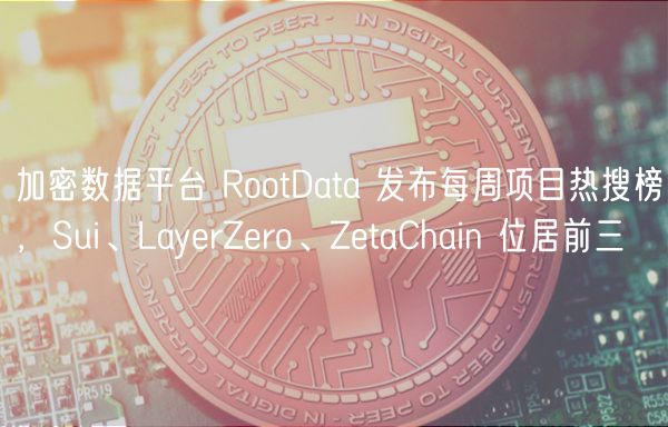 加密数据平台 RootData 发布每周项目热搜榜，Sui、LayerZero、ZetaChain 位居前三