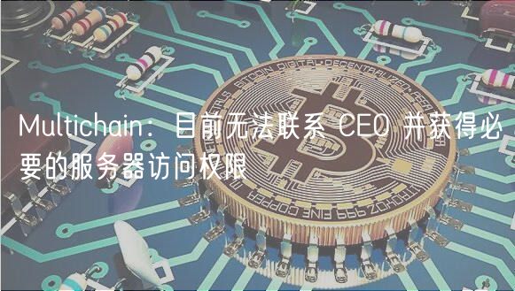 Multichain：目前无法联系 CEO 并获得必要的服务器访问权限