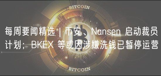 每周要闻精选 | 币安、Nansen 启动裁员计划；BKE 等或因涉嫌洗钱已暂停运营