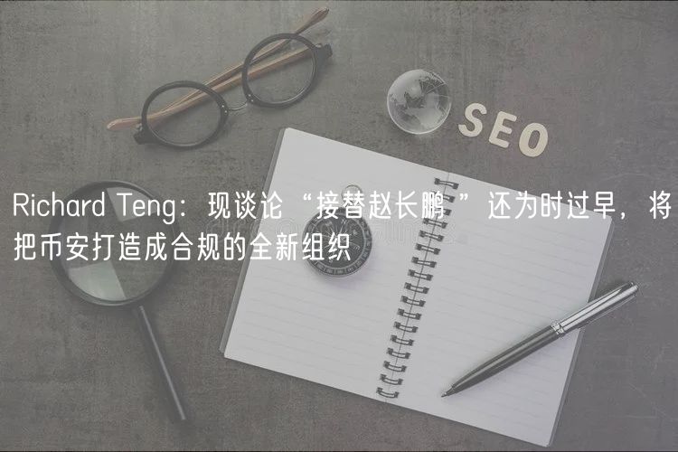 Richard Teng：现谈论“接替赵长鹏 ”还为时过早，将把币安打造成合规的全新组织