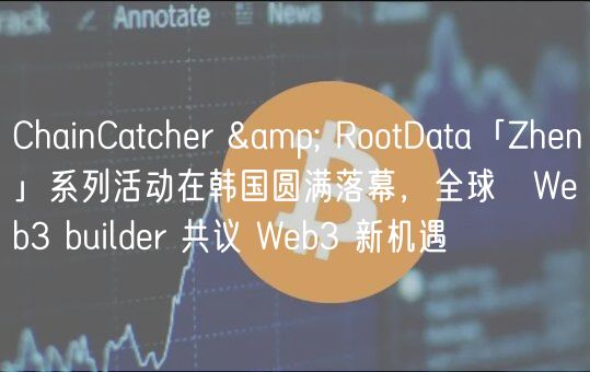 ChainCatcher & RootData「Zhen」系列活动在韩国圆满落幕，全球 Web3 builder 共议 Web3 新机遇