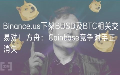 Binance.us下架BUSD及BTC相关交易对！方舟：Coinbase竞争对手正消失