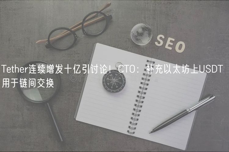 Tether连续增发十亿引讨论！CTO：补充以太坊上USDT 用于链间交换