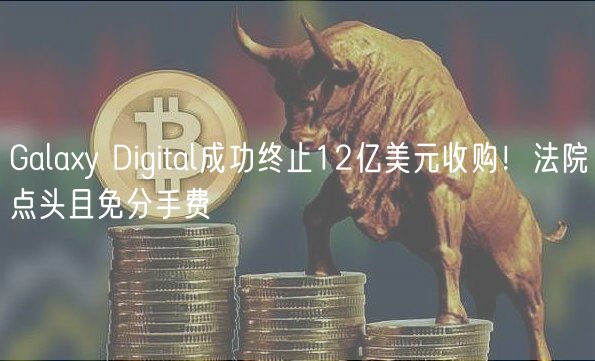 Galay Digital成功终止12亿美元收购！法院点头且免分手费