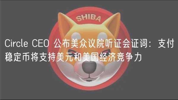 Circle CEO 公布美众议院听证会证词：支付稳定币将支持美元和美国经济竞争力