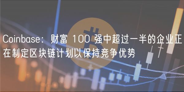 Coinbase:财富 100 强中超过一半的企业正在制定区块链计划以保持竞争优势