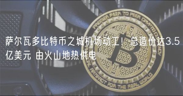 萨尔瓦多比特币之城机场动工!总造价达3.5亿美元 由火山地热供电