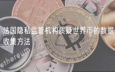 法国隐私监管机构质疑世界币的数据收集方法