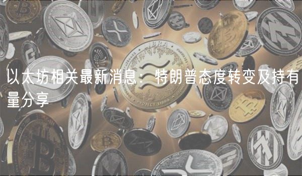 以太坊相关最新消息：特朗普态度转变及持有量分享