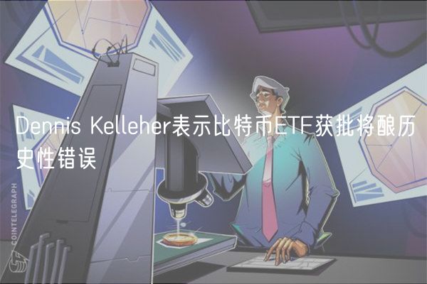 Dennis Kelleher表示比特币ETF获批将酿历史性错误