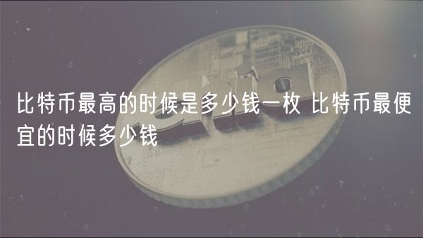 比特币最高的时候是多少钱一枚 比特币最便宜的时候多少钱