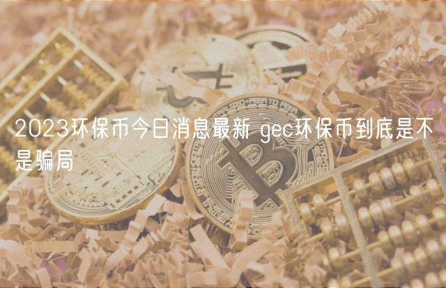 2024环保币今日消息最新 gec环保币到底是不是骗局（是骗局）