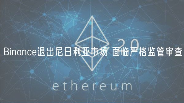 Binance退出尼日利亚市场 面临严格监管审查