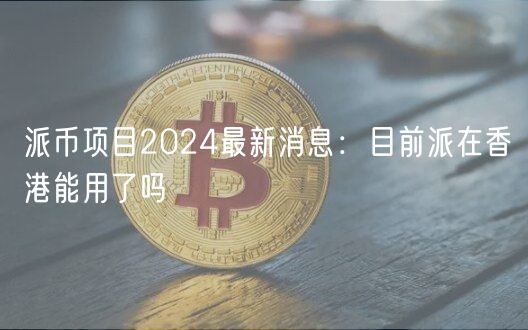 派币项目2024最新消息：目前派在香港能用了吗