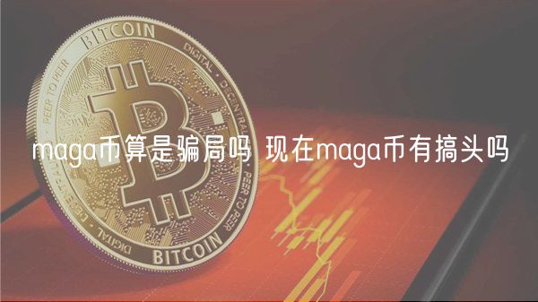 maga币算是骗局吗 现在maga币有搞头吗