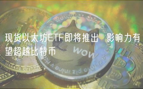 现货以太坊ETF即将推出  影响力有望超越比特币