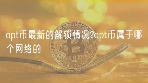 apt币最新的解锁情况?apt币属于哪个网络的