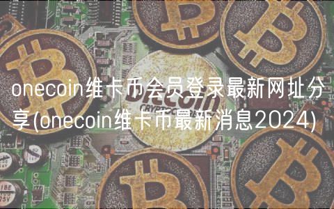 onecoin维卡币会员登录最新网址分享 _ onecoin维卡币最新消息2024