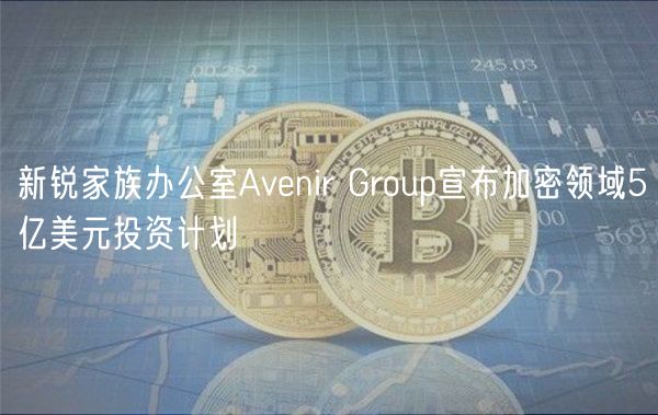 新锐家族办公室Avenir Group宣布加密领域5亿美元投资计划