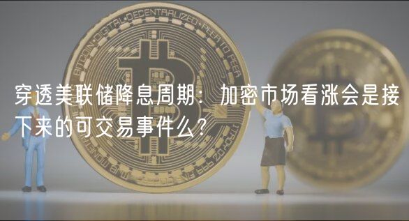 穿透美联储降息周期:加密市场看涨会是接下来的可交易事件么?