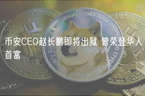 币安CEO赵长鹏即将出狱 曾荣登华人首富
