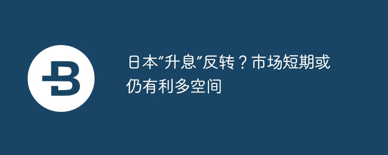日本“升息”反转?市场短期或仍有利多空间